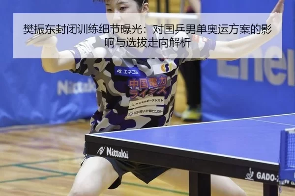 樊振东封闭训练细节曝光：对国乒男单奥运方案的影响与选拔走向解析