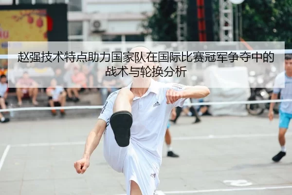 赵强技术特点助力国家队在国际比赛冠军争夺中的战术与轮换分析