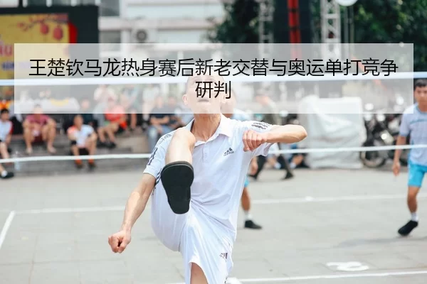 王楚钦马龙热身赛后新老交替与奥运单打竞争研判
